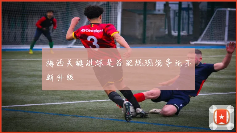 梅西关键进球是否犯规现场争论不断升级