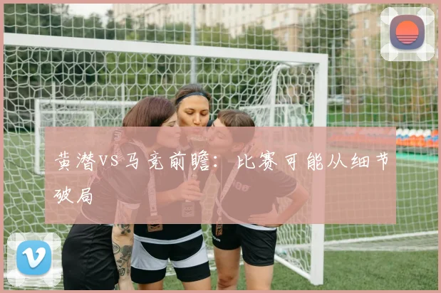 黄潜vs马竞前瞻:比赛可能从细节破局