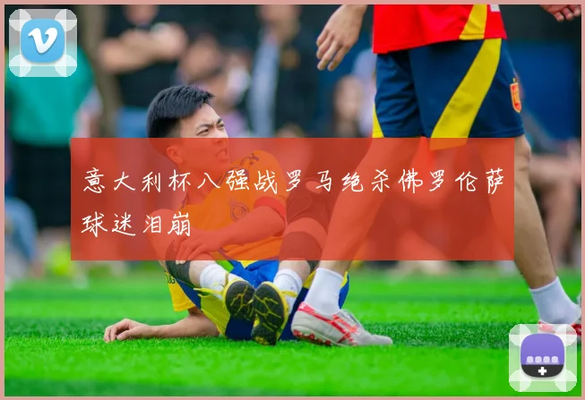 意大利杯八强战罗马绝杀佛罗伦萨球迷泪崩