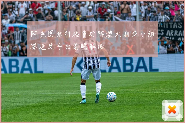 阿克图尔科格鲁对阵澳大利亚小组赛速度冲击前瞻解读