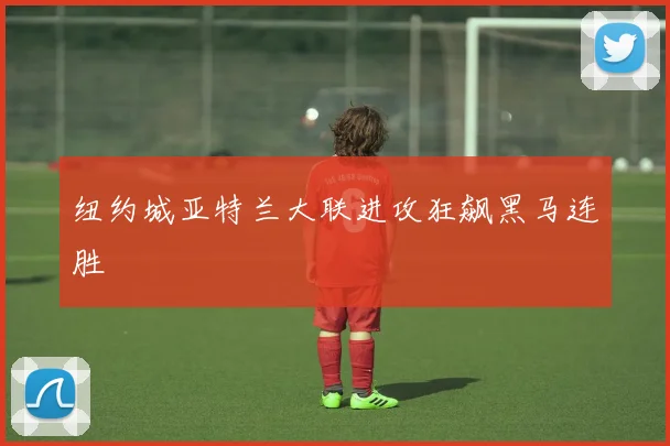 纽约城亚特兰大联进攻狂飙黑马连胜