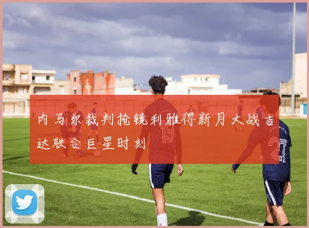 内马尔裁判抢镜利雅得新月大战吉达联合巨星时刻