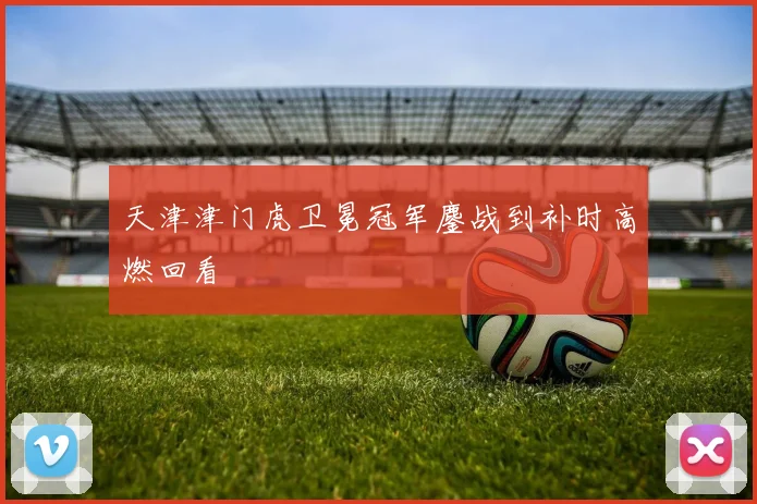 天津津门虎卫冕冠军鏖战到补时高燃回看