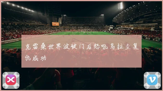 克雷桑世界波破门后怒吼乌拉圭复仇成功