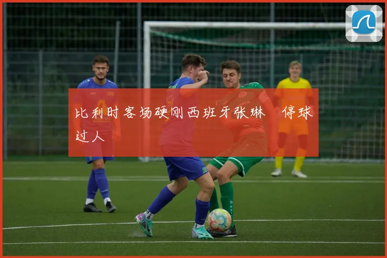 比利时客场硬刚西班牙张琳芃停球过人