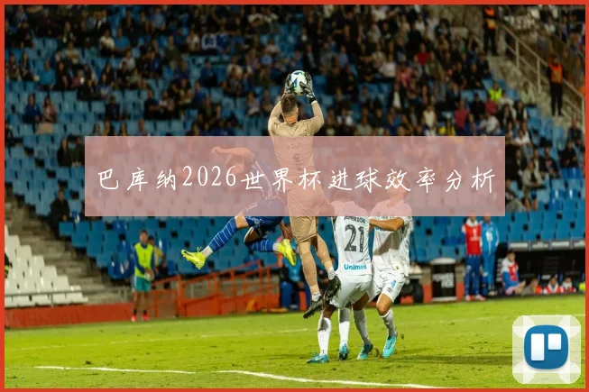巴库纳2026世界杯进球效率分析