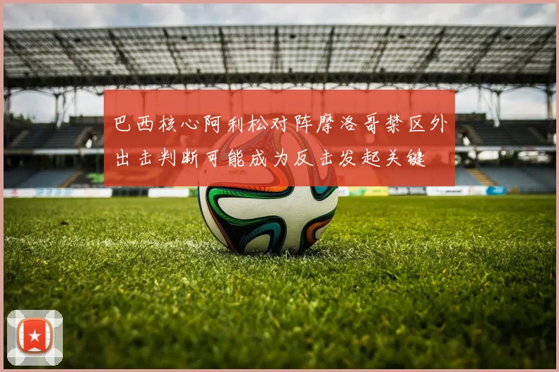 巴西核心阿利松对阵摩洛哥禁区外出击判断可能成为反击发起关键