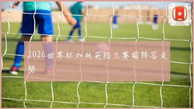 2026世界杯加纳英格兰赛前阵容走势