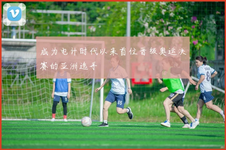 成为电计时代以来首位晋级奥运决赛的亚洲选手