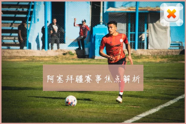 阿塞拜疆赛事焦点解析