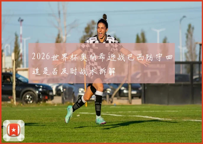 2026世界杯奥纳希迎战巴西防守回追是否及时战术拆解