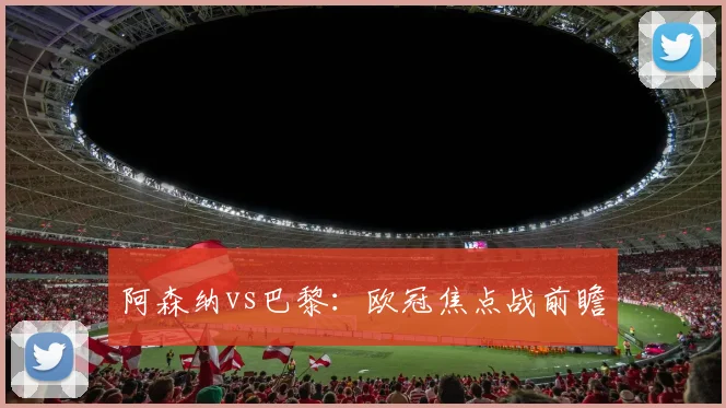 阿森纳vs巴黎：欧冠焦点战前瞻