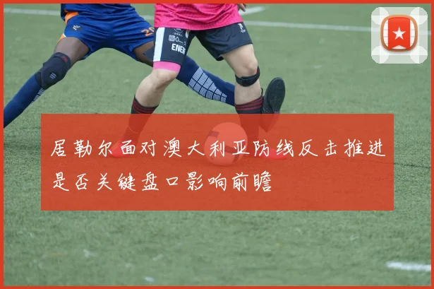 居勒尔面对澳大利亚防线反击推进是否关键盘口影响前瞻