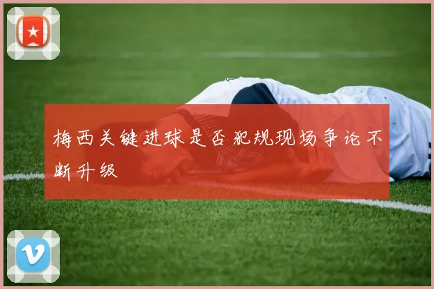 梅西关键进球是否犯规现场争论不断升级