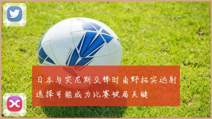 日本与突尼斯交锋时南野拓实远射选择可能成为比赛破局关键