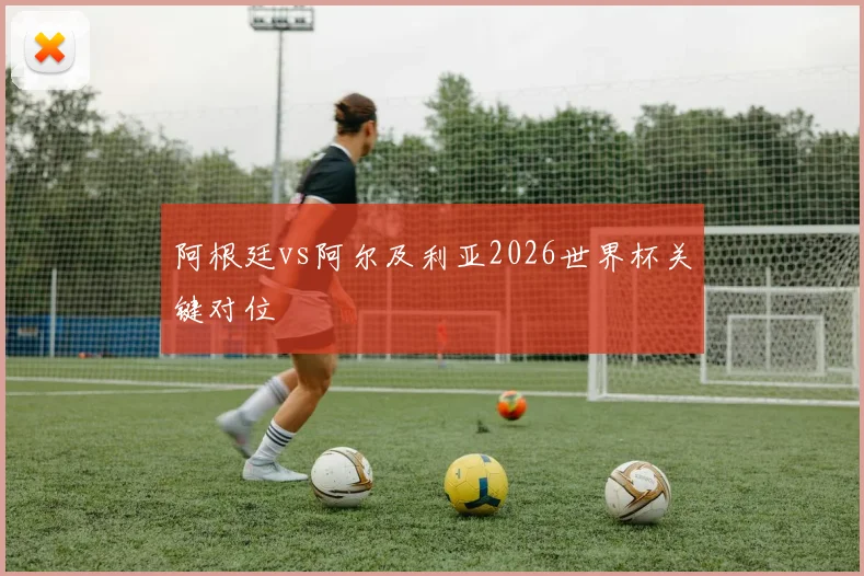 阿根廷vs阿尔及利亚2026世界杯关键对位
