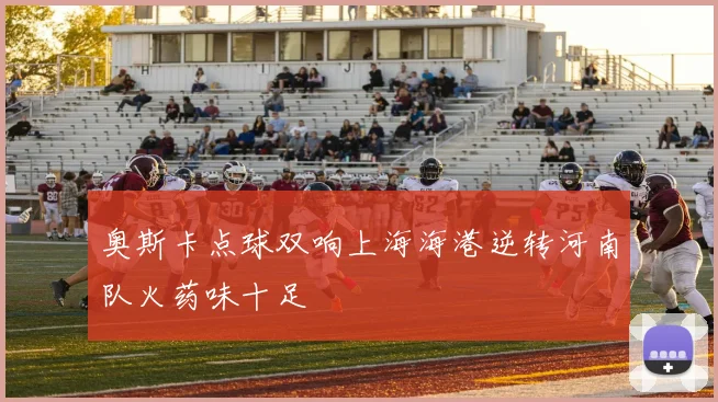 奥斯卡点球双响上海海港逆转河南队火药味十足