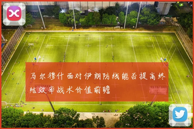 马尔穆什面对伊朗防线能否提高终结效率战术价值前瞻