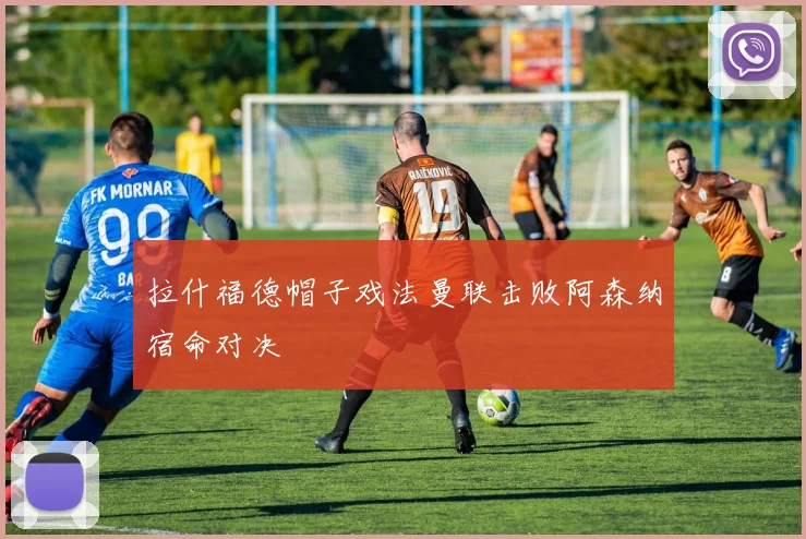 拉什福德帽子戏法曼联击败阿森纳宿命对决