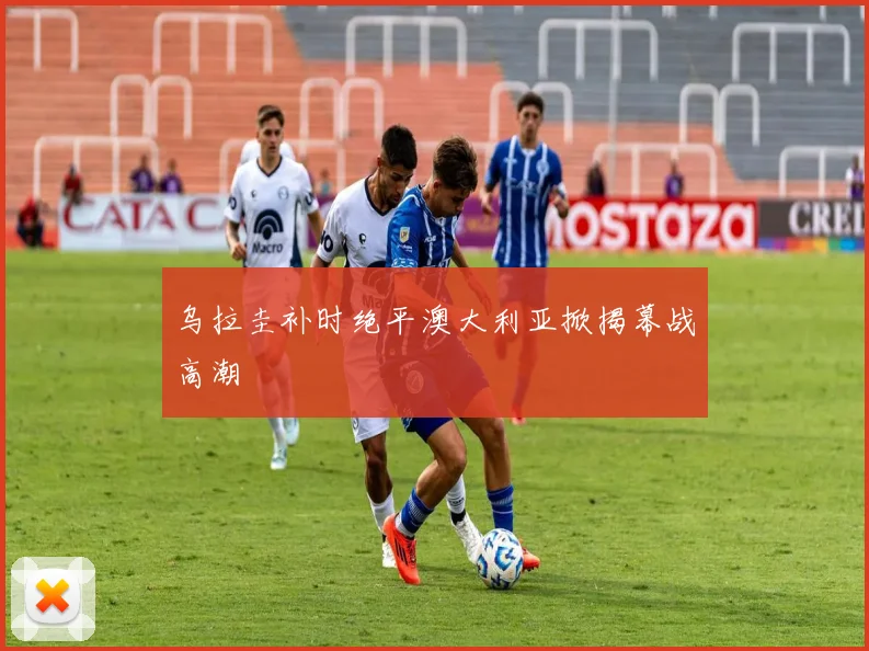 乌拉圭补时绝平澳大利亚掀揭幕战高潮