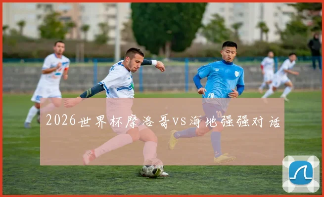 2026世界杯摩洛哥vs海地强强对话