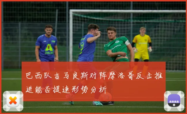 巴西队吉马良斯对阵摩洛哥反击推进能否提速形势分析