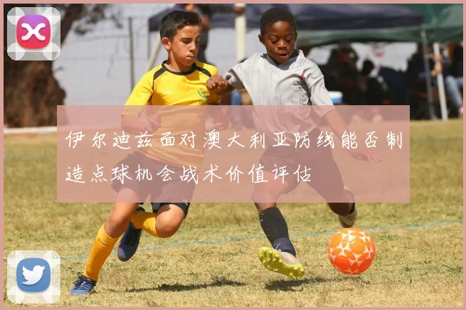伊尔迪兹面对澳大利亚防线能否制造点球机会战术价值评估