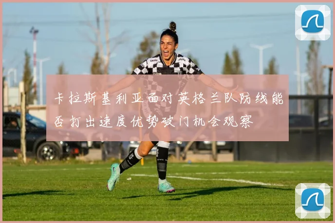 卡拉斯基利亚面对英格兰队防线能否打出速度优势破门机会观察