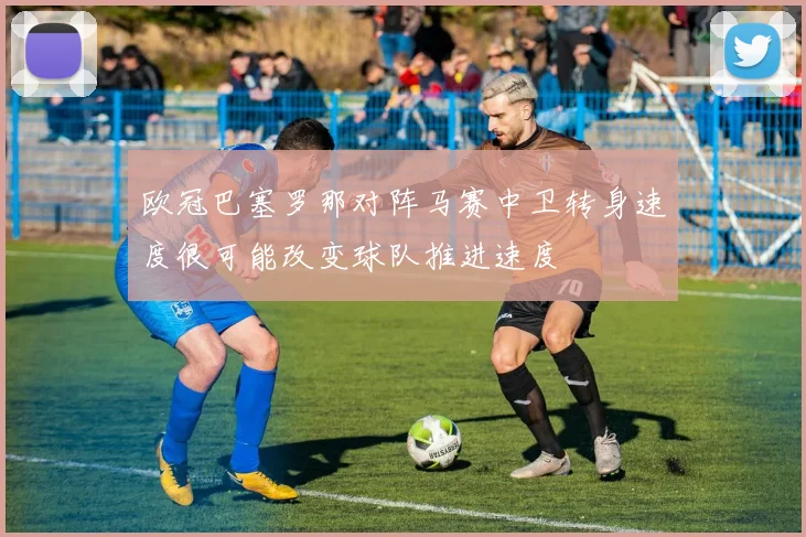 欧冠巴塞罗那对阵马赛中卫转身速度很可能改变球队推进速度