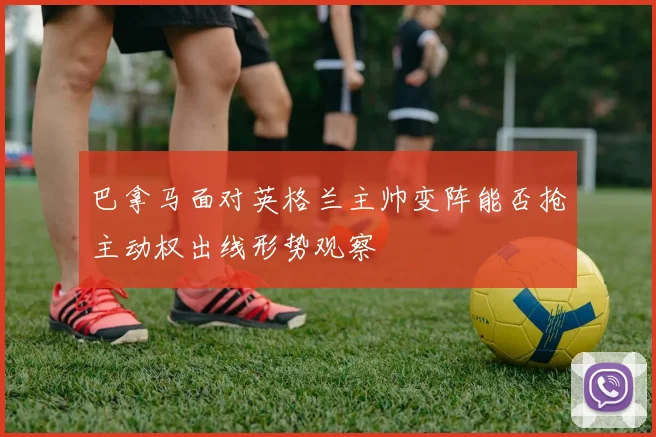 巴拿马面对英格兰主帅变阵能否抢主动权出线形势观察