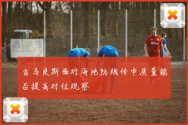吉马良斯面对海地防线传中质量能否提高对位观察