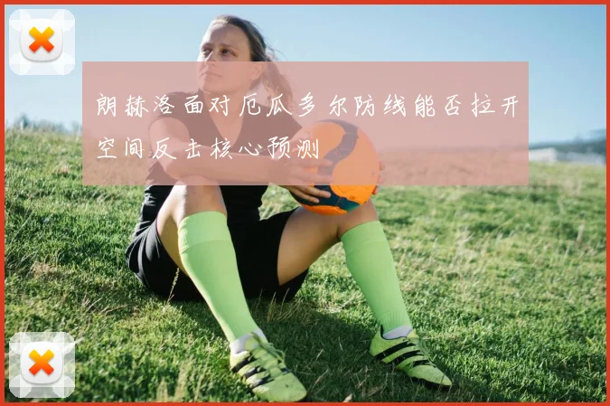 朗赫洛面对厄瓜多尔防线能否拉开空间反击核心预测