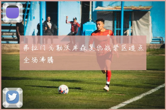 弗拉门戈勒沃库森复仇战禁区造点全场沸腾