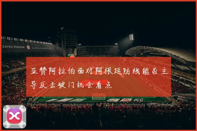 亚赞阿拉伯面对阿根廷防线能否主导反击破门机会看点