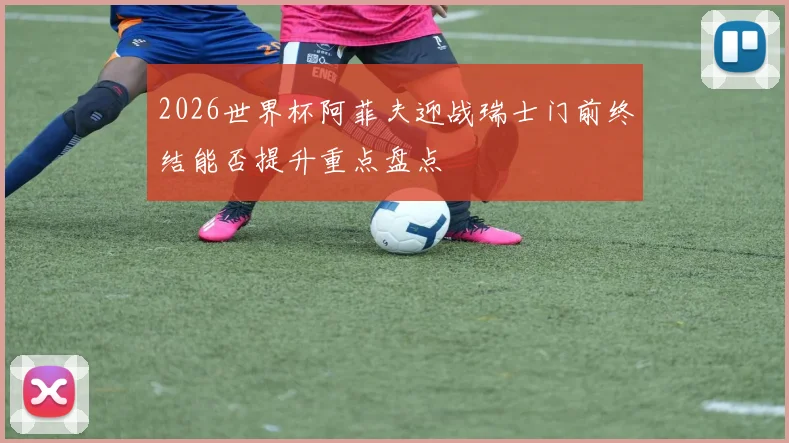 2026世界杯阿菲夫迎战瑞士门前终结能否提升重点盘点