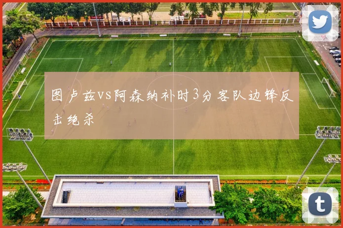 图卢兹vs阿森纳补时3分客队边锋反击绝杀