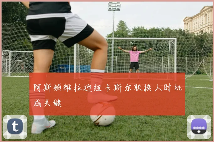 阿斯顿维拉迎纽卡斯尔联换人时机成关键