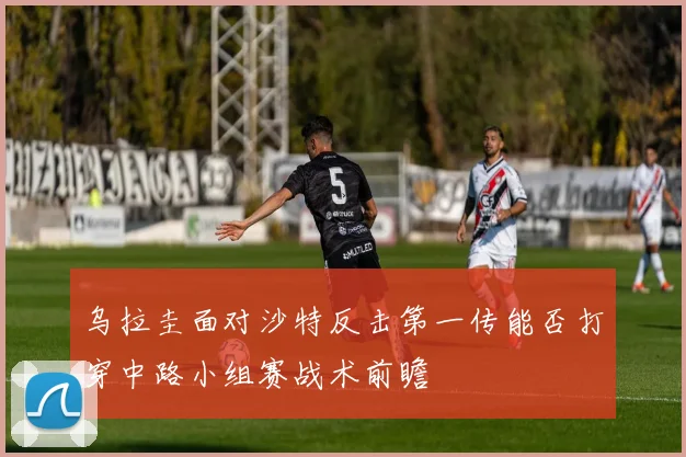 乌拉圭面对沙特反击第一传能否打穿中路小组赛战术前瞻