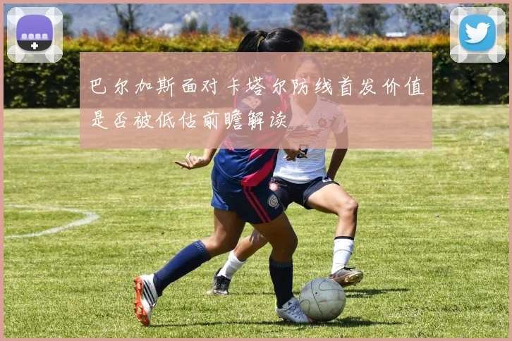 巴尔加斯面对卡塔尔防线首发价值是否被低估前瞻解读