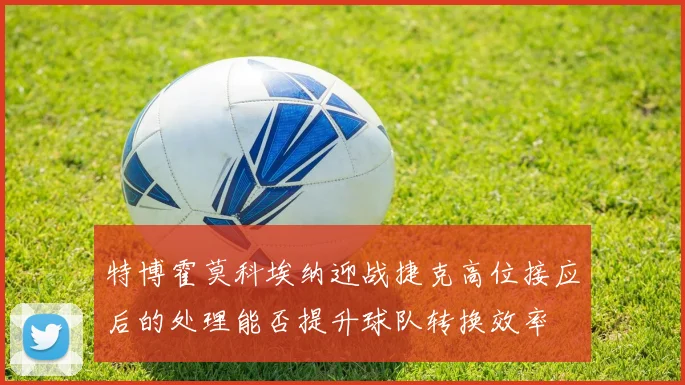 特博霍莫科埃纳迎战捷克高位接应后的处理能否提升球队转换效率