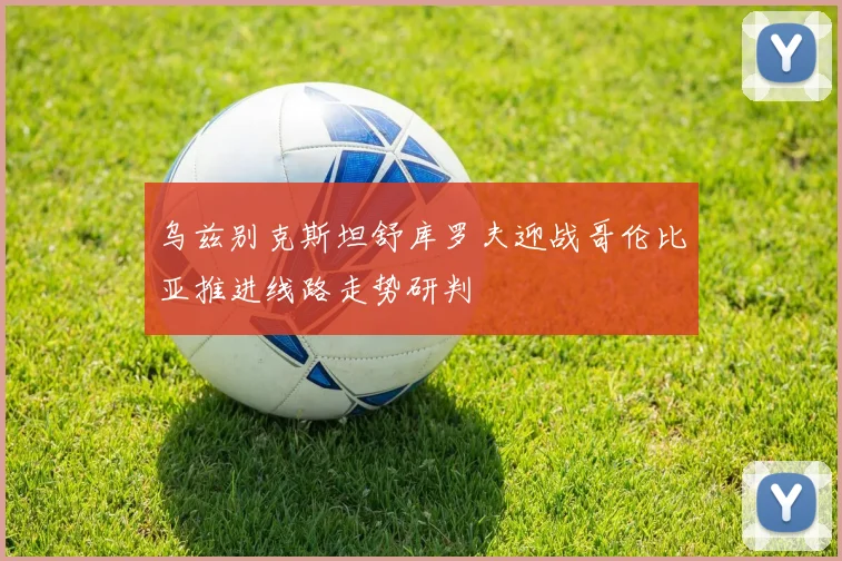 乌兹别克斯坦舒库罗夫迎战哥伦比亚推进线路走势研判