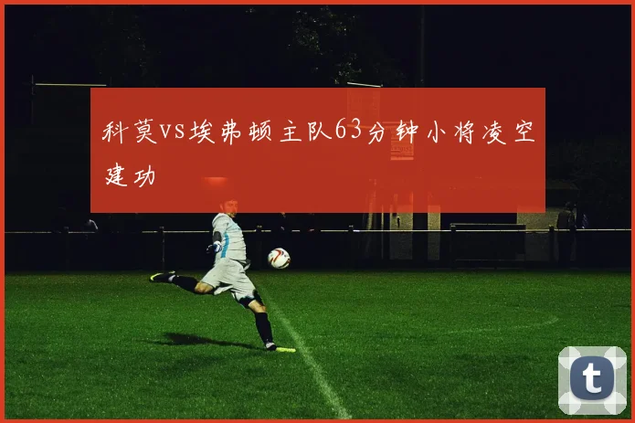 科莫vs埃弗顿主队63分钟小将凌空建功