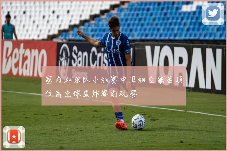 塞内加尔队小组赛中卫组合能否顶住高空球轰炸赛前观察