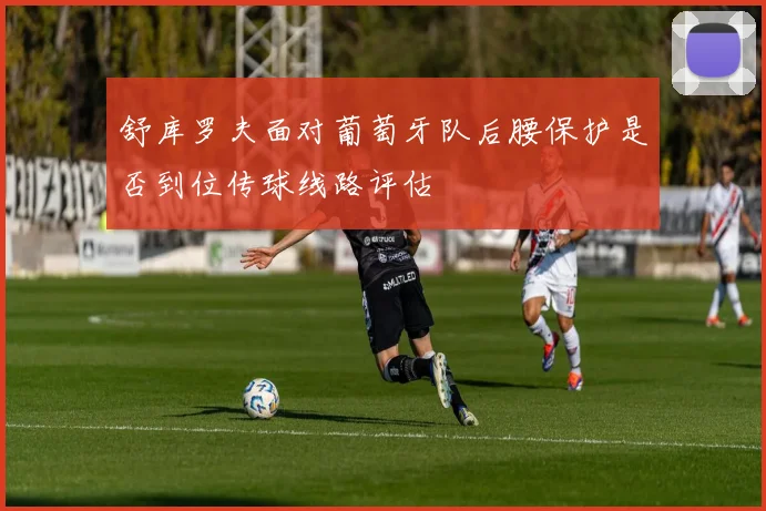 舒库罗夫面对葡萄牙队后腰保护是否到位传球线路评估
