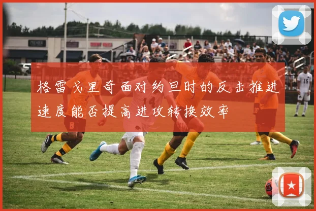 格雷戈里奇面对约旦时的反击推进速度能否提高进攻转换效率