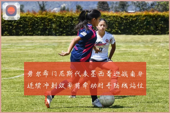 劳尔希门尼斯代表墨西哥迎战南非连续冲刺效率将牵动对手防线站位