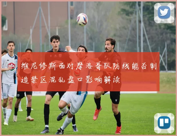 维尼修斯面对摩洛哥队防线能否制造禁区混乱盘口影响解读
